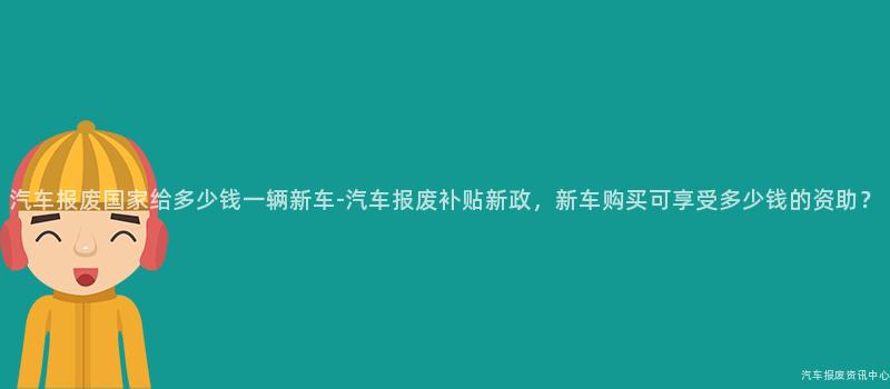 汽车报废国家给多少钱一辆新车-汽车报废补贴新政，新车购买可享受多少钱的资助？