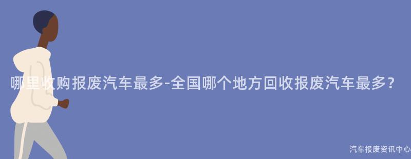 哪里收购报废汽车最多-全国哪个地方回收报废汽车最多？