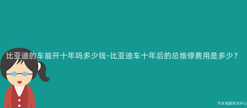 比亚迪的车能开十年吗多少钱-比亚迪车十年后的总维修费用是多少？