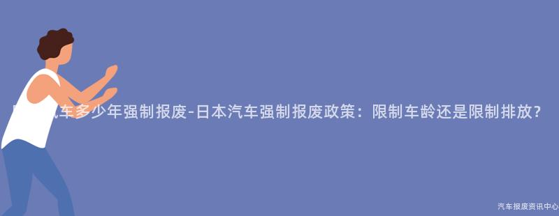 日本汽车多少年强制报废-日本汽车强制报废政策：限制车龄还是限制排放？