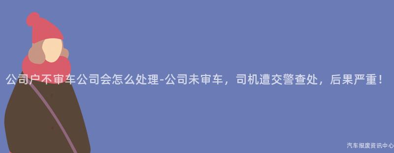公司户不审车公司会怎么处理-公司未审车，司机遭交警查处，后果严重！