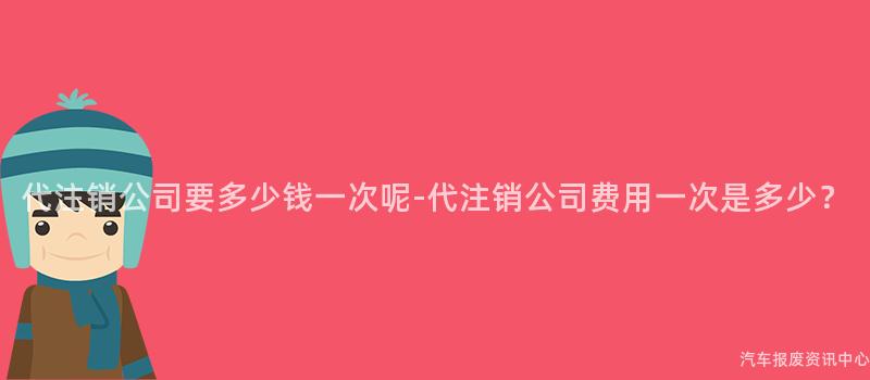代注销公司要多少钱一次呢-代注销公司费用一次是多少？