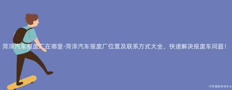 菏泽汽车报废厂在哪里-菏泽汽车报废厂位置及联系方式大全，快速解决报废车问题！