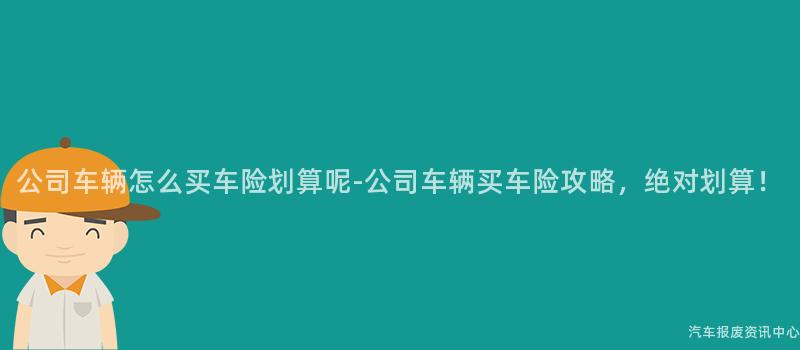 公司车辆怎么买车险划算呢-公司车辆买车险攻略，绝对划算！