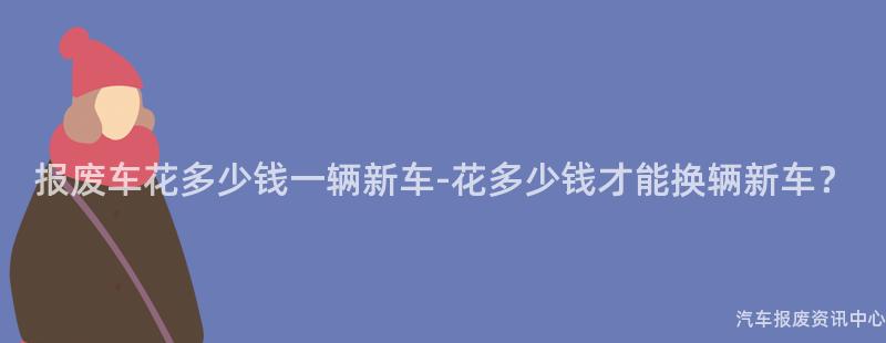 报废车花多少钱一辆新车-花多少钱才能换辆新车？