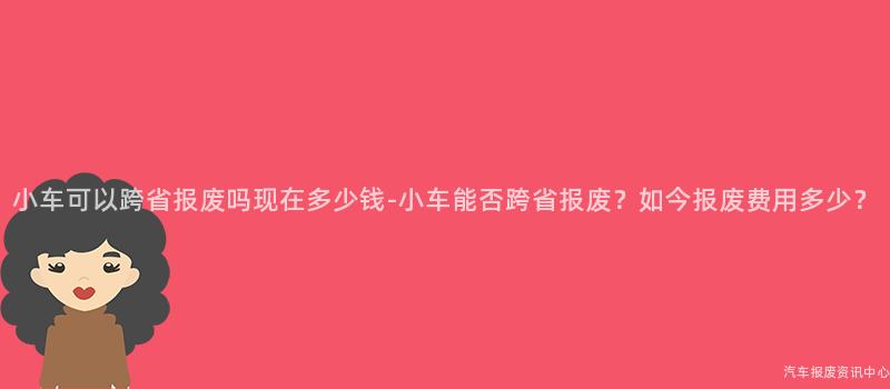 小车可以跨省报废吗现在多少钱-小车能否跨省报废？如今报废费用多少？