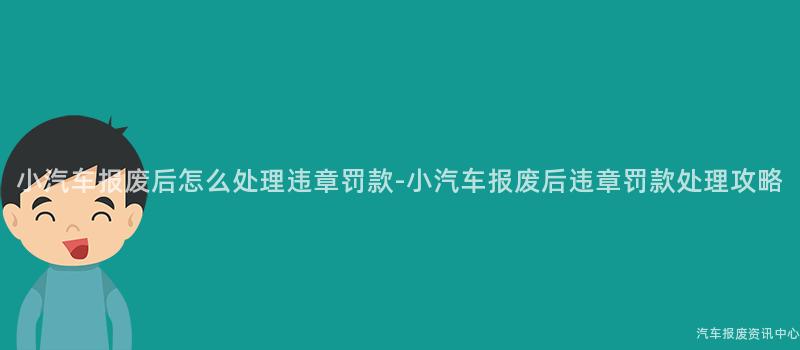 小汽车报废后怎么处理违章罚款-小汽车报废后违章罚款处理攻略