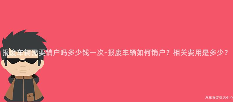 报废车辆需要销户吗多少钱一次-报废车辆如何销户？相关费用是多少？