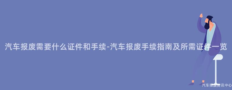汽车报废需要什么证件和手续-汽车报废手续指南及所需证件一览