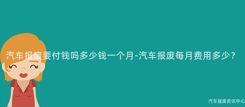 汽车报废要付钱吗多少钱一个月-汽车报废每月费用多少？