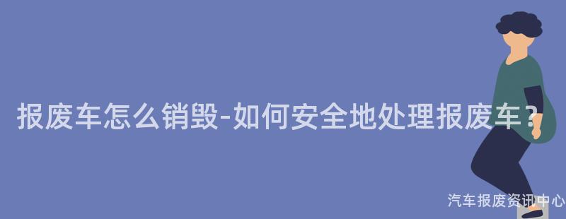 报废车怎么销毁-如何安全地处理报废车？