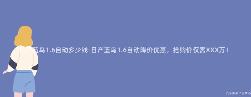日产蓝鸟1.6自动多少钱-日产蓝鸟1.6自动降价优惠，抢购价仅需XXX万！