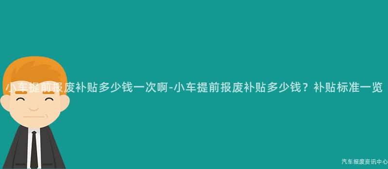 小车提前报废补贴多少钱一次啊-小车提前报废补贴多少钱？补贴标准一览