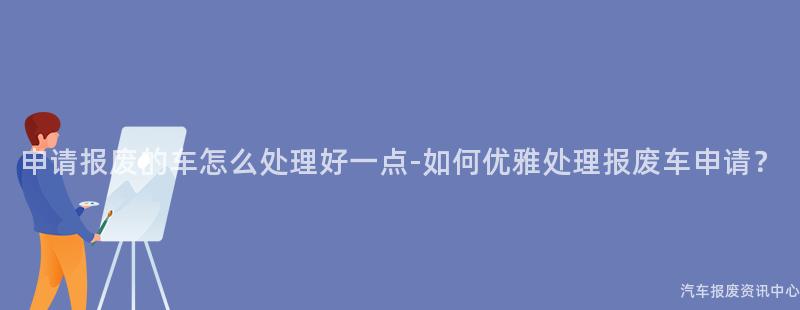 申请报废的车怎么处理好一点-如何优雅处理报废车申请？