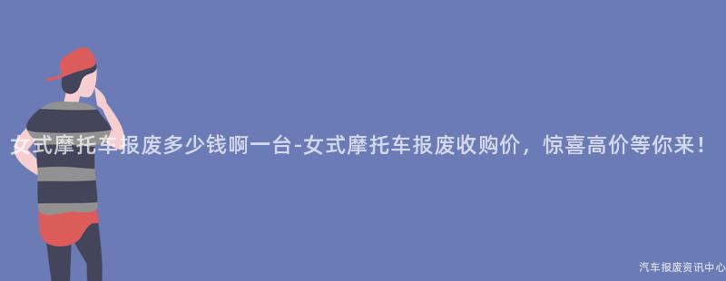女式摩托车报废多少钱啊一台-女式摩托车报废收购价，惊喜高价等你来！