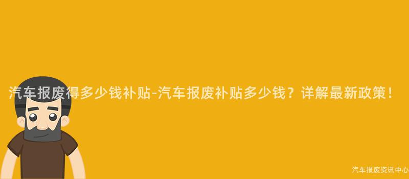汽车报废得多少钱补贴-汽车报废补贴多少钱？详解最新政策！