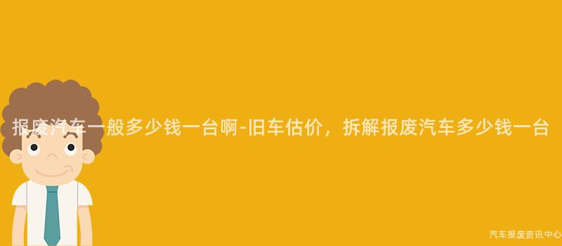 报废汽车一般多少钱一台啊-旧车估价，拆解报废汽车多少钱一台
