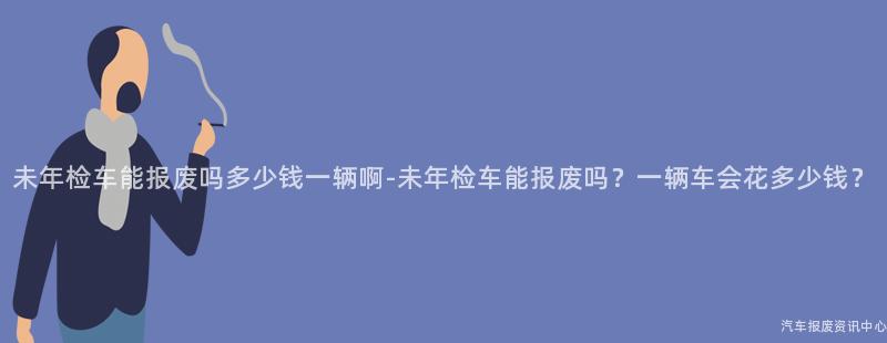 未年检车能报废吗多少钱一辆啊-未年检车能报废吗？一辆车会花多少钱？
