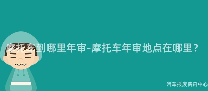 摩托车到哪里年审-摩托车年审地点在哪里？