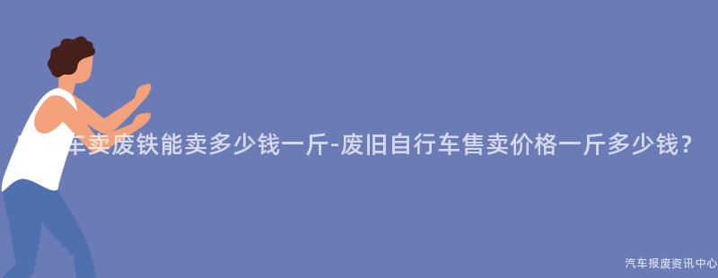 自行车卖废铁能卖多少钱一斤-废旧自行车售卖价格一斤多少钱？