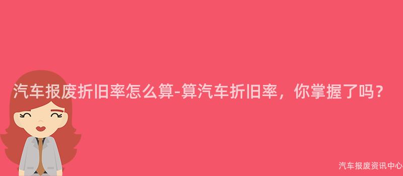 汽车报废折旧率怎么算-算汽车折旧率，你掌握了吗？