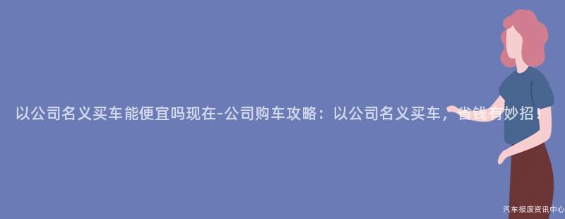 以公司名义买车能便宜吗现在-公司购车攻略：以公司名义买车，省钱有妙招！