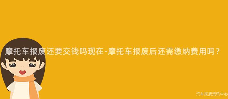 摩托车报废还要交钱吗现在-摩托车报废后还需缴纳费用吗？