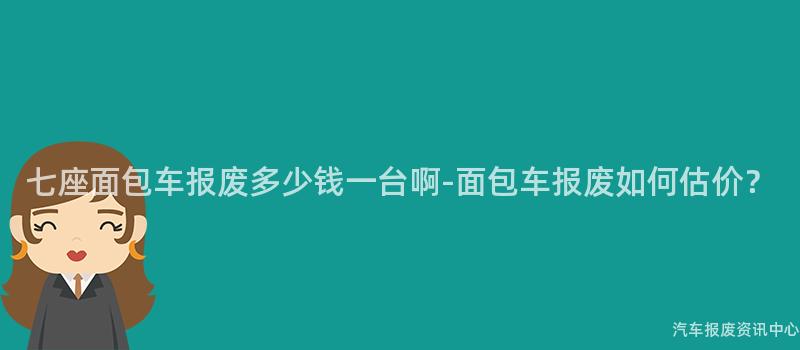 七座面包车报废多少钱一台啊-面包车报废如何估价？