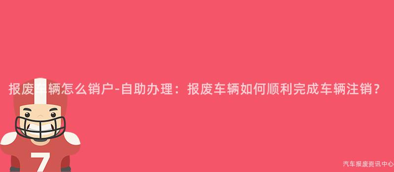 报废车辆怎么销户-自助办理：报废车辆如何顺利完成车辆注销？