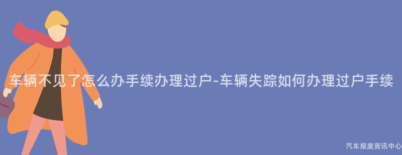 车辆不见了怎么办手续办理过户-车辆失踪如何办理过户手续