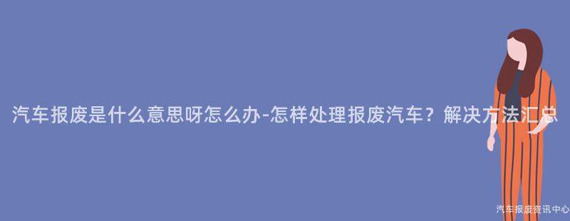 汽车报废是什么意思呀怎么办-怎样处理报废汽车？解决方法汇总