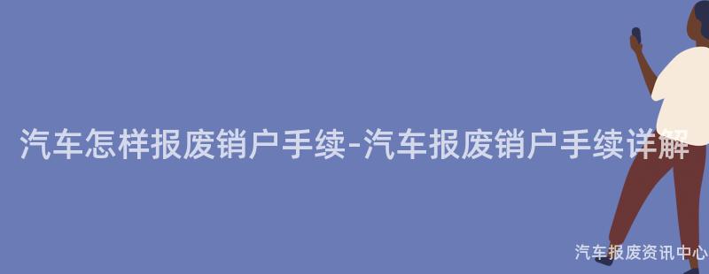 汽车怎样报废销户手续-汽车报废销户手续详解