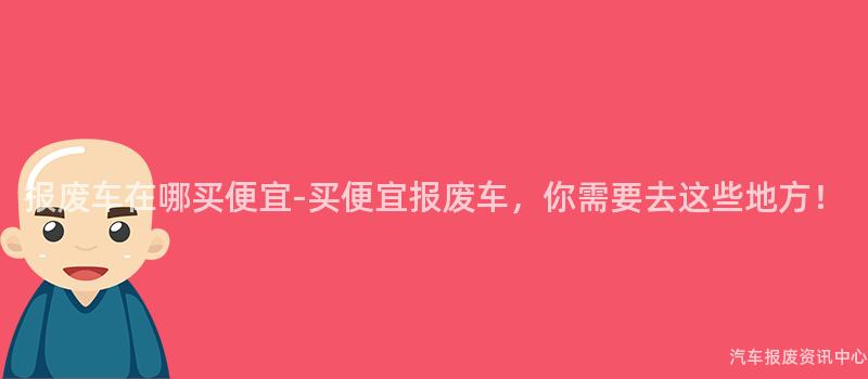 报废车在哪买便宜-买便宜报废车，你需要去这些地方！
