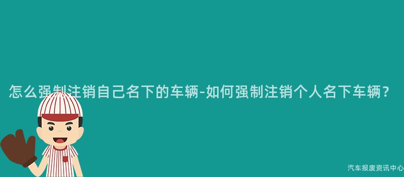 怎么强制注销自己名下的车辆-如何强制注销个人名下车辆？