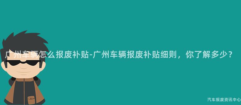 广州车辆怎么报废补贴-广州车辆报废补贴细则，你了解多少？