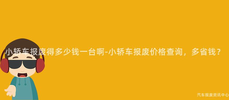 小轿车报废得多少钱一台啊-小轿车报废价格查询，多省钱？