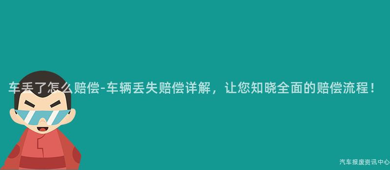 车丢了怎么赔偿-车辆丢失赔偿详解，让您知晓全面的赔偿流程！