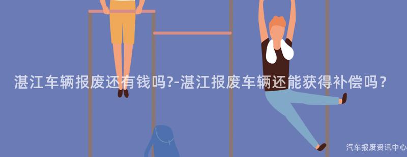 湛江车辆报废还有钱吗?-湛江报废车辆还能获得补偿吗？
