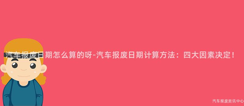 汽车报废日期怎么算的呀-汽车报废日期计算方法：四大因素决定！
