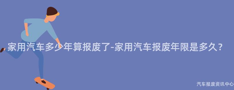 家用汽车多少年算报废了-家用汽车报废年限是多久？