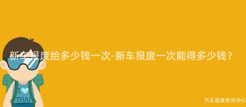 新车报废给多少钱一次-新车报废一次能得多少钱？