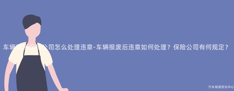 车辆报废保险公司怎么处理违章-车辆报废后违章如何处理？保险公司有何规定？