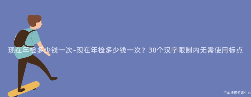现在年检多少钱一次-现在年检多少钱一次？30个汉字限制内无需使用标点