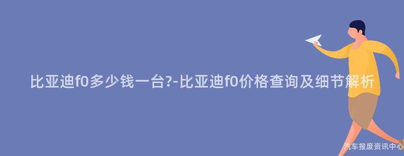 比亚迪f0多少钱一台?-比亚迪f0价格查询及细节解析