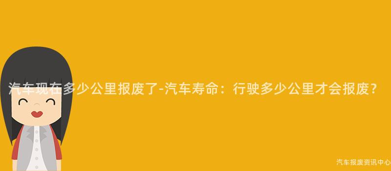 汽车现在多少公里报废了-汽车寿命：行驶多少公里才会报废？