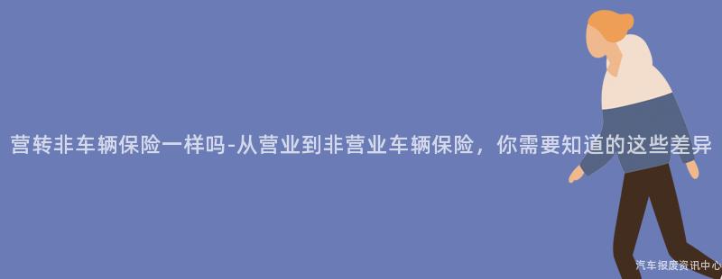 营转非车辆保险一样吗-从营业到非营业车辆保险，你需要知道的这些差异
