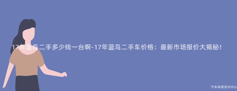 17年蓝鸟二手多少钱一台啊-17年蓝鸟二手车价格：最新市场报价大揭秘！