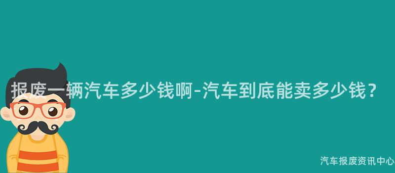 报废一辆汽车多少钱啊-汽车到底能卖多少钱？