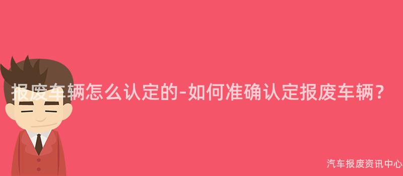 报废车辆怎么认定的-如何准确认定报废车辆？