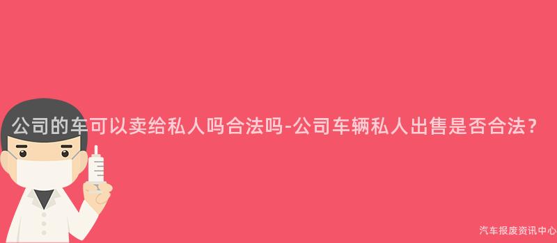 公司的车可以卖给私人吗合法吗-公司车辆私人出售是否合法？